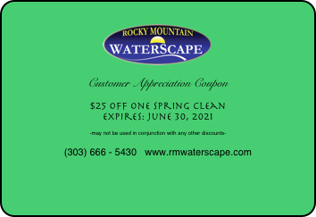 
￼

Customer Appreciation Coupon

$25 off one Spring Clean
Expires: June 30, 2021

-may not be used in conjunction with any other discounts-

(303) 666 - 5430   www.rmwaterscape.com