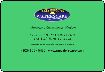 
￼

Customer Appreciation Coupon

$25 off one Spring Clean
Expires: June 30, 2022

-may not be used in conjunction with any other discounts-

(303) 666 - 5430   www.rmwaterscape.com